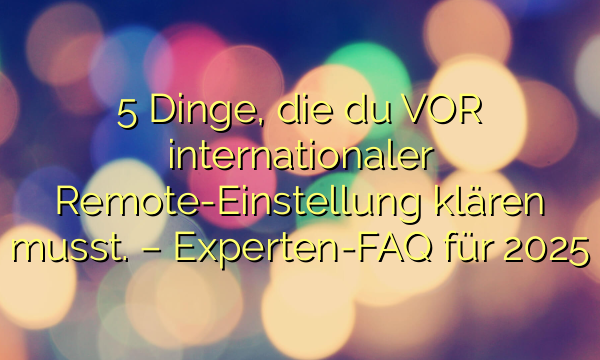5 Dinge, die du VOR internationaler Remote-Einstellung klären musst. – Experten-FAQ für 2025