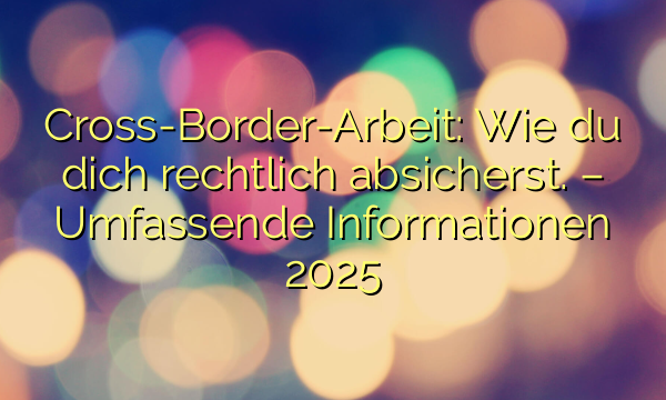 Cross-Border-Arbeit: Wie du dich rechtlich absicherst. – Umfassende Informationen 2025