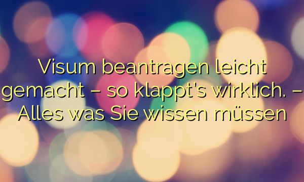 Visum beantragen leicht gemacht – so klappt’s wirklich. – Alles was Sie wissen müssen